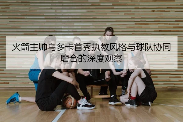 火箭主帅乌多卡首秀执教风格与球队协同磨合的深度观察